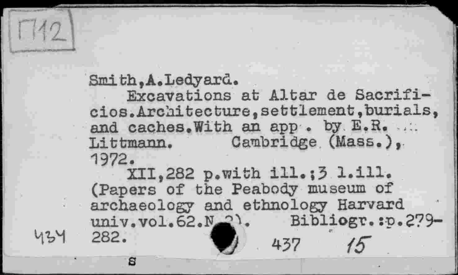 ﻿Smith, A. Ledyard..
Excavations at Altar de Sacrifi-cios.Architecture,settlement,burials, and caches.With an app . by E.R. Littmann. Cambridge (Mass.),. 1972.
XII,282 p.with ііі.їЗ l.ill. (Papers of the Peabody museum of archaeology and ethnology Harvard univ.vol.62.N^4	Bibliogr. :p.2?9-
282.	4J7	■
В